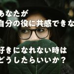 あなたが自分の役に共感できない、好きになれない時はどうしたらいいか?