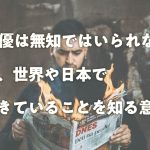 俳優は無知ではいられない、今、世界や日本で起きていることを知る意味